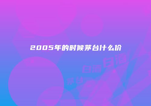 2005年的时候茅台什么价