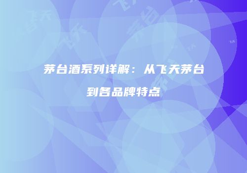茅台酒系列详解：从飞天茅台到各品牌特点