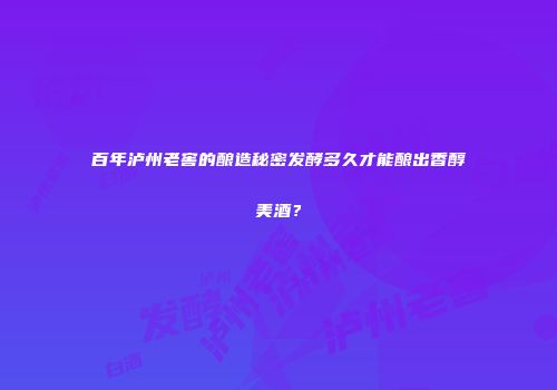 百年泸州老窖的酿造秘密发酵多久才能酿出香醇美酒？