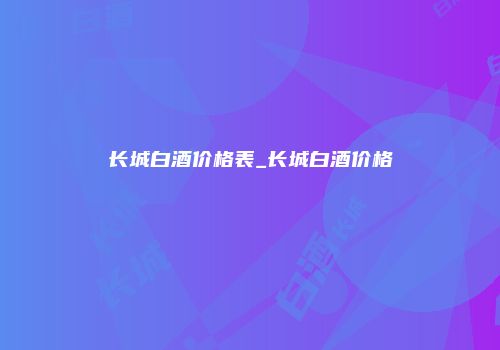长城白酒价格表_长城白酒价格
