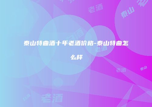 泰山特曲酒十年老酒价格-泰山特曲怎么样