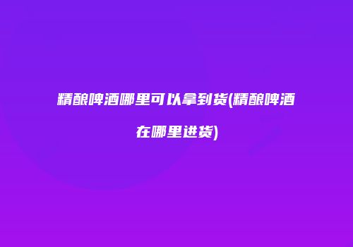 精酿啤酒哪里可以拿到货(精酿啤酒在哪里进货)