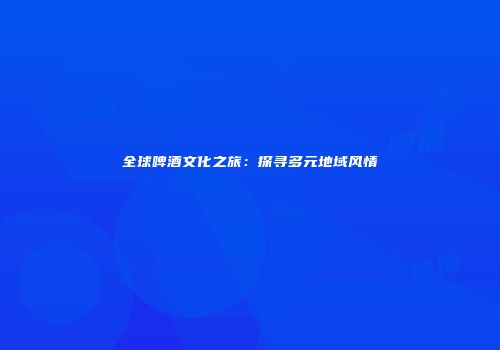 全球啤酒文化之旅：探寻多元地域风情