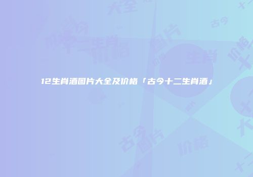 12生肖酒图片大全及价格「古今十二生肖酒」