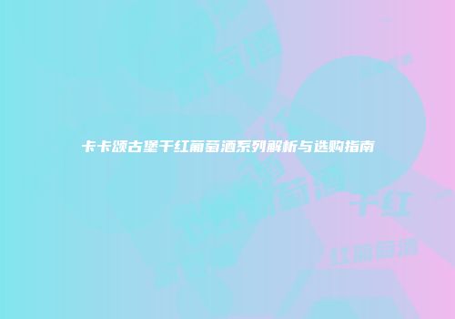 卡卡颂古堡干红葡萄酒系列解析与选购指南