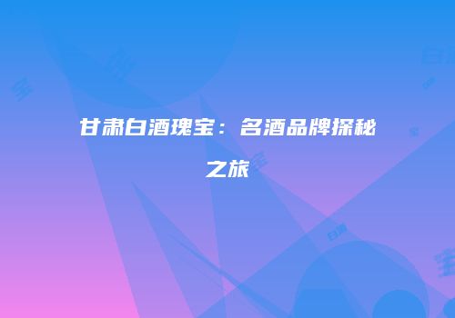 甘肃白酒瑰宝：名酒品牌探秘之旅