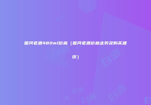 国河老酒480ml价格（国河老酒价格走势及购买建议）