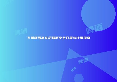 冬季啤酒冻住后如何安全开盖与饮用指南