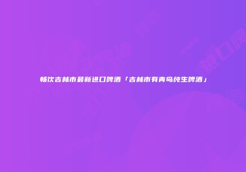 畅饮吉林市最新进口啤酒「吉林市有青岛纯生啤酒」
