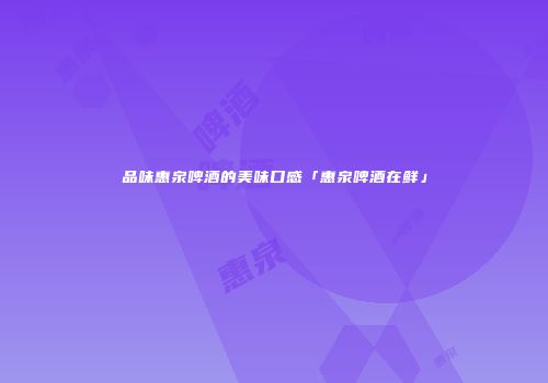 品味惠泉啤酒的美味口感「惠泉啤酒在鲜」