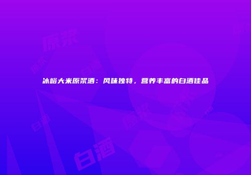 冰峪大米原浆酒：风味独特，营养丰富的白酒佳品