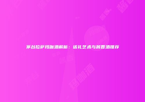 茅台拉萨玛咖酒解析：送礼艺术与酱香酒推荐