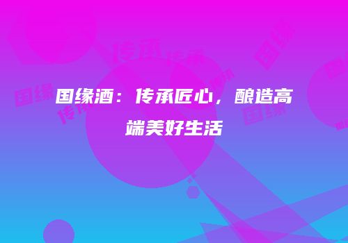 国缘酒：传承匠心，酿造高端美好生活
