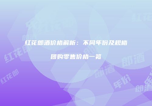 红花郎酒价格解析：不同年份及规格团购零售价格一览