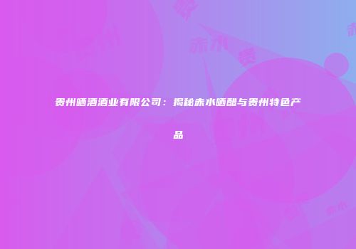 贵州晒酒酒业有限公司：揭秘赤水晒醋与贵州特色产品