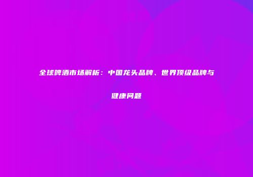 全球啤酒市场解析：中国龙头品牌、世界顶级品牌与健康问题