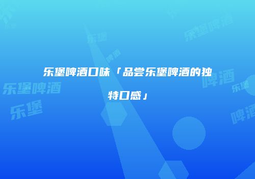 乐堡啤酒口味「品尝乐堡啤酒的独特口感」