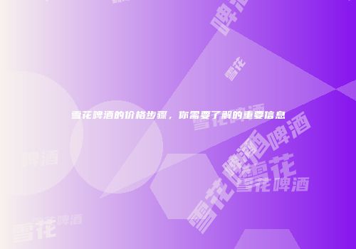 雪花啤酒的价格步骤，你需要了解的重要信息