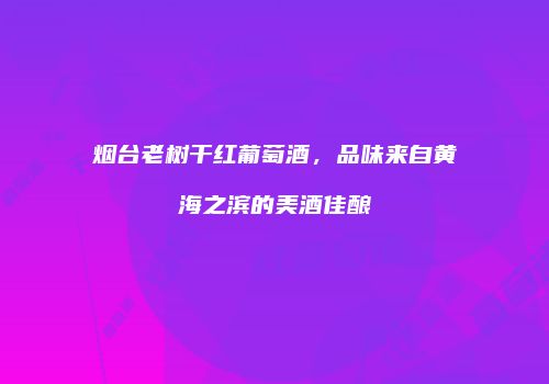 烟台老树干红葡萄酒，品味来自黄海之滨的美酒佳酿