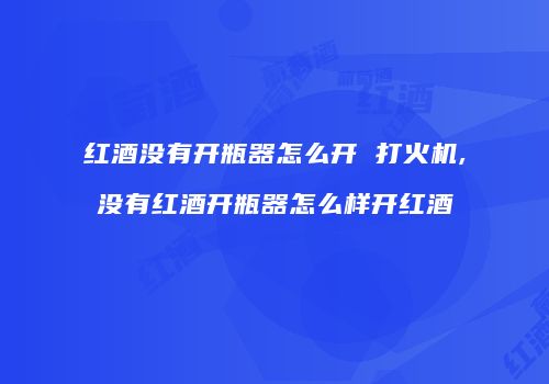 红酒没有开瓶器怎么开 打火机,没有红酒开瓶器怎么样开红酒