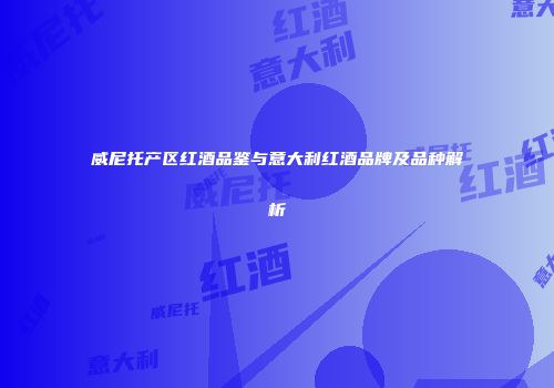 威尼托产区红酒品鉴与意大利红酒品牌及品种解析