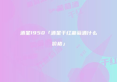 酒星1950「酒星干红葡萄酒什么价格」