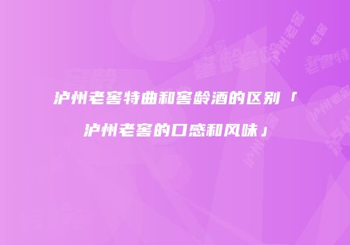 泸州老窖特曲和窖龄酒的区别「泸州老窖的口感和风味」