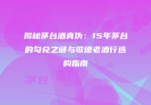揭秘茅台酒真伪：15年茅台的勾兑之谜与歌德老酒行选购指南