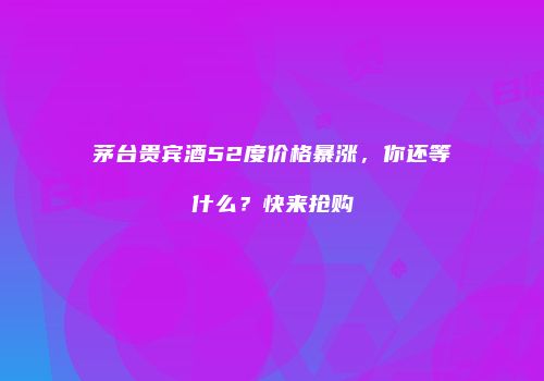 茅台贵宾酒52度价格暴涨，你还等什么？快来抢购