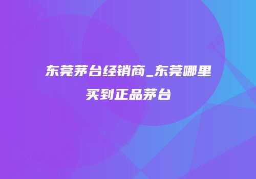 东莞茅台经销商_东莞哪里买到正品茅台