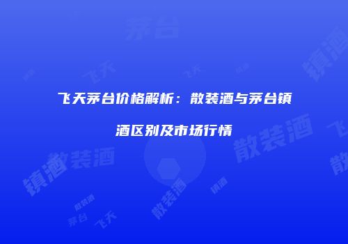 飞天茅台价格解析：散装酒与茅台镇酒区别及市场行情