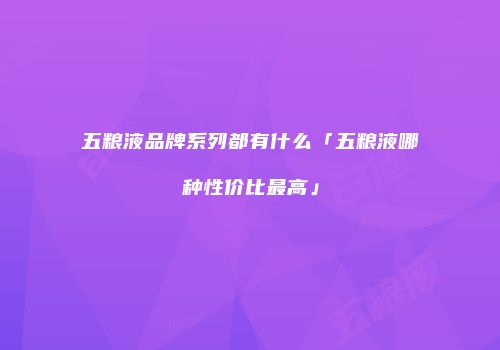五粮液品牌系列都有什么「五粮液哪种性价比最高」