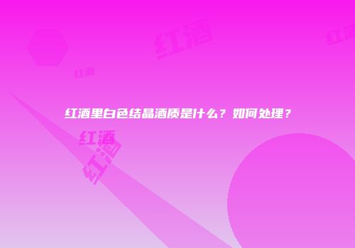 红酒里白色结晶酒质是什么？如何处理？