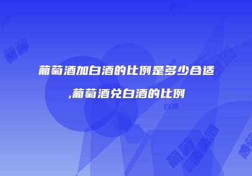 葡萄酒加白酒的比例是多少合适,葡萄酒兑白酒的比例