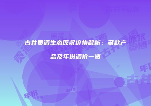 古井贡酒生态原浆价格解析：多款产品及年份酒价一览