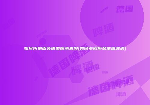 如何辨别原装德国啤酒真假(如何辨别原装德国啤酒)