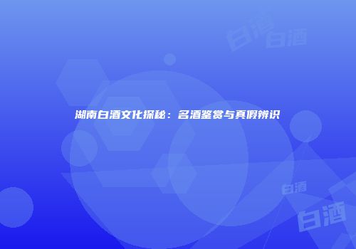 湖南白酒文化探秘：名酒鉴赏与真假辨识