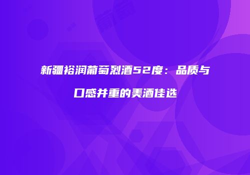 新疆裕润葡萄烈酒52度：品质与口感并重的美酒佳选