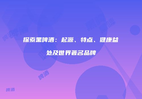 探索黑啤酒：起源、特点、健康益处及世界著名品牌
