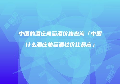 中国的酒庄葡萄酒价格查询「中国什么酒庄葡萄酒性价比最高」