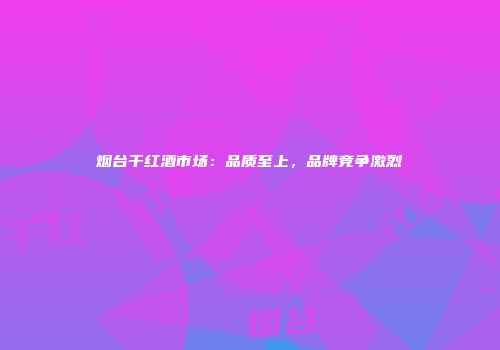 烟台干红酒市场：品质至上，品牌竞争激烈