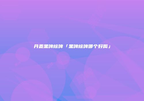 丹麦黑啤棕啤「黑啤棕啤哪个好喝」