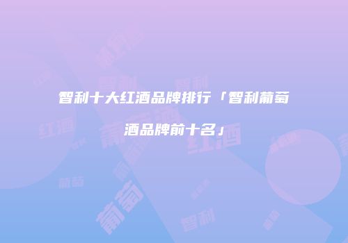 智利十大红酒品牌排行「智利葡萄酒品牌前十名」
