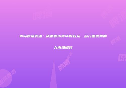青岛原浆啤酒：成都都市青年的新宠，多方面优势助力市场崛起