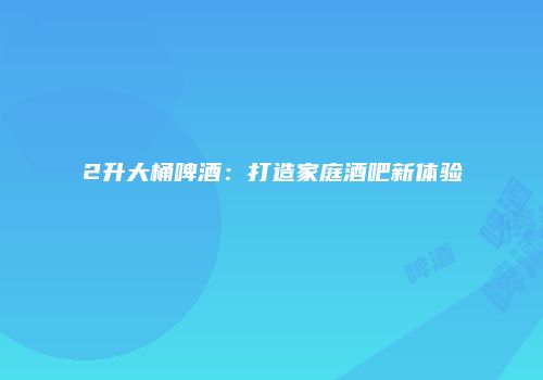 2升大桶啤酒：打造家庭酒吧新体验
