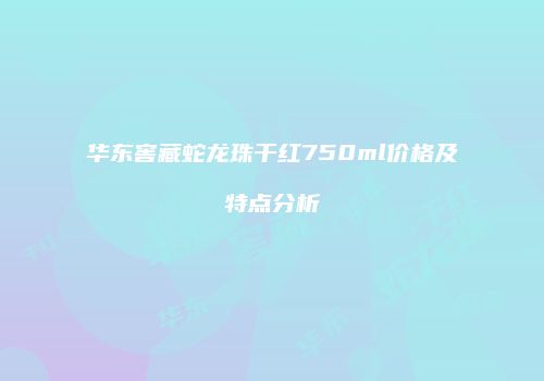 华东窖藏蛇龙珠干红750ml价格及特点分析