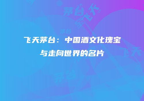 飞天茅台：中国酒文化瑰宝与走向世界的名片