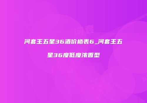 河套王五星36酒价格表6_河套王五星36度低度浓香型