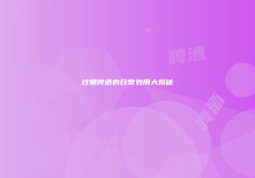 过期啤酒的日常妙用大揭秘