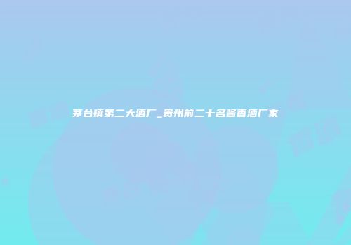 茅台镇第二大酒厂_贵州前二十名酱香酒厂家